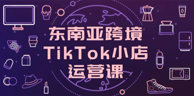 东南亚跨境TikTok小店运营课，掌握店铺设置与流量转化核心技巧-尤课网创