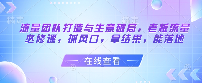 流量团队打造与生意破局，老板流量必修课，抓风口，拿结果，能落地-尤课网创