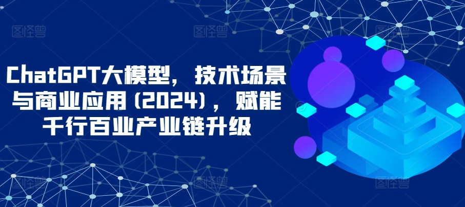 ChatGPT大模型，技术场景与商业应用(2024)，赋能千行百业产业链升级-尤课网创