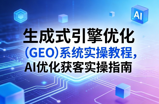 生成式引擎优化（GEO）系统实操教程，AI优化获客实操指南-尤课网创