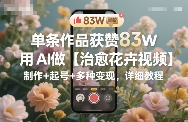 单条作品获赞83W,用AI做【治愈花卉视频】,制作+起号+多种变现,详细教程-尤课网创