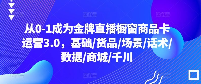 从0-1成为金牌直播橱窗商品卡运营3.0，基础/货品/场景/话术/数据/商城/千川-尤课网创