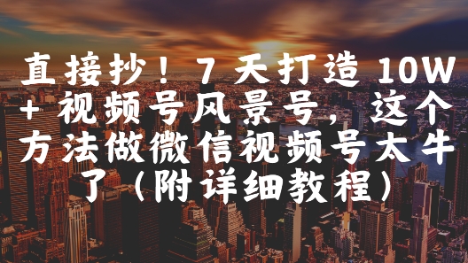 直接抄！7 天打造 10W + 视频号风景号，这个方法做微信视频号太牛了(附详细教程)-尤课网创