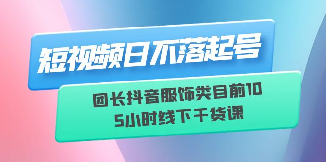 短视频日不落起号【6月11线下课】团长抖音服饰类目前10 5小时线下干货课-尤课网创