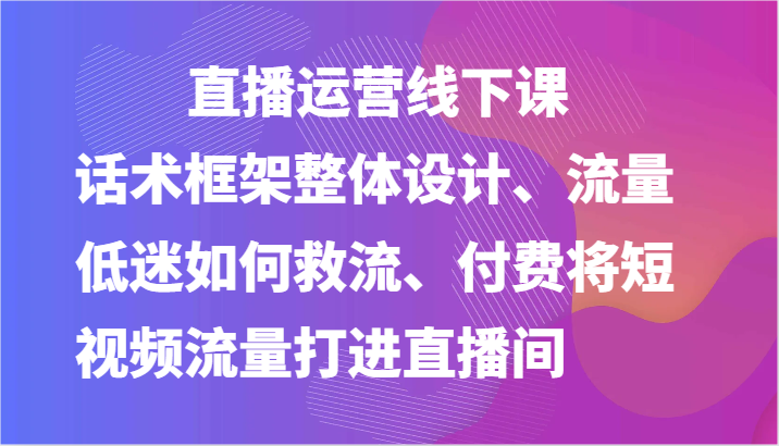 直播运营线下课-话术框架整体设计、流量低迷如何救流、付费将短视频流量打进直播间-尤课网创