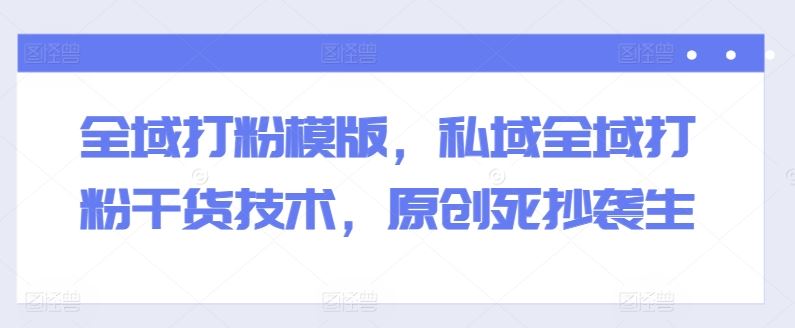 全域打粉模版，私域全域打粉干货技术，原创死抄袭生-尤课网创