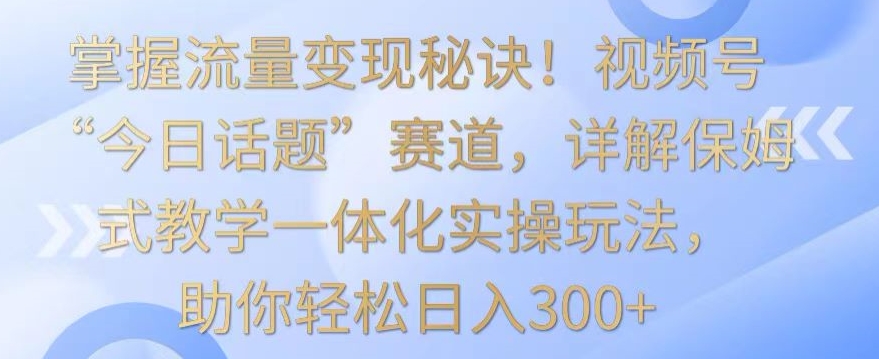 掌握流量变现秘诀！视频号“今日话题”赛道，详解保姆式教学一体化实操玩法，助你轻松日入300+-尤课网创
