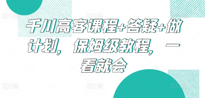 千川高客课程+答疑+做计划，保姆级教程，一看就会-尤课网创