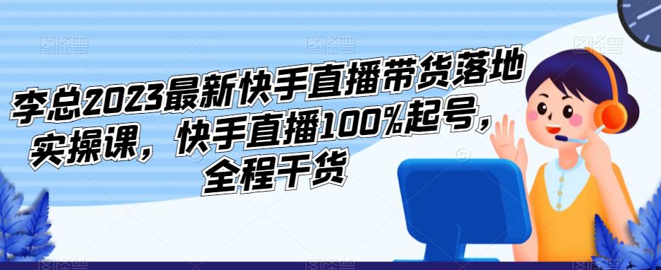 李总2023最新快手直播带货落地实操课，快手直播100%起号，全程干货-尤课网创