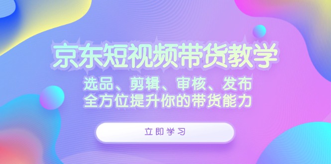 京东短视频带货教学：选品、剪辑、审核、发布，全方位提升你的带货能力-尤课网创