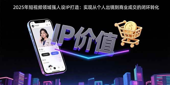 （15599期）2025年短视频领域人设IP打造：实现从个人出镜到商业成交的闭环转化-尤课网创