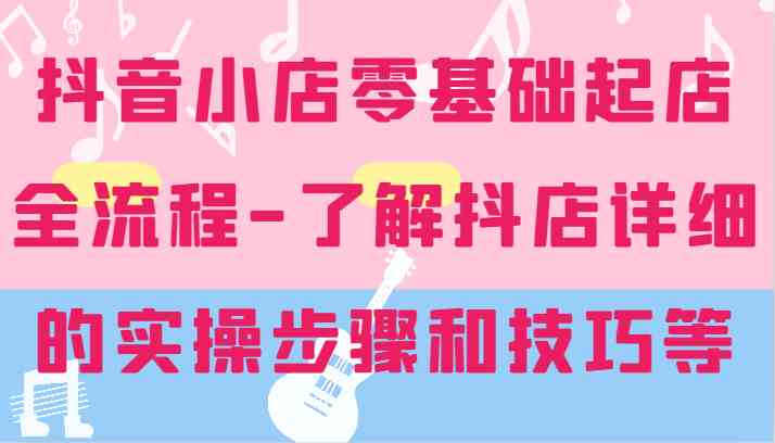 抖音小店零基础起店全流程-详细学习抖店的实操步骤和技巧等-尤课网创