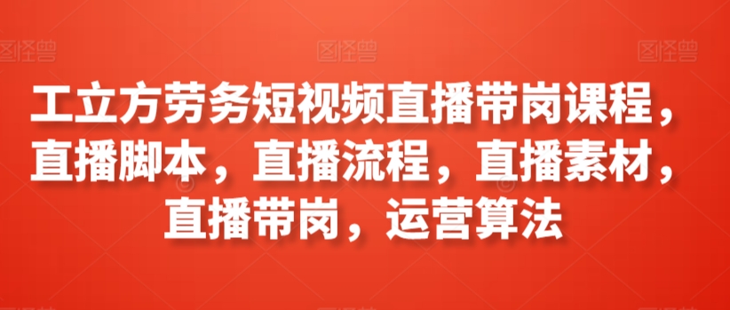 工立方劳务短视频直播带岗课程，直播脚本，直播流程，直播素材，直播带岗，运营算法-尤课网创