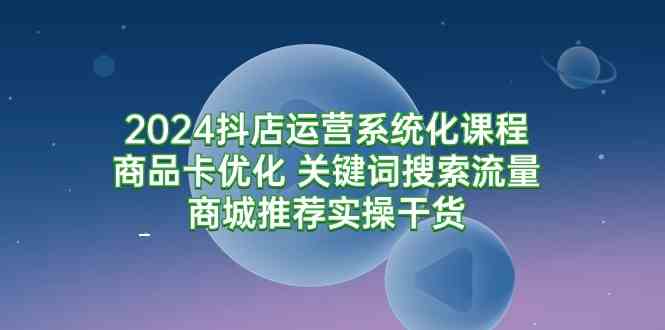 （9438期）2024抖店运营系统化课程：商品卡优化 关键词搜索流量商城推荐实操干货-尤课网创