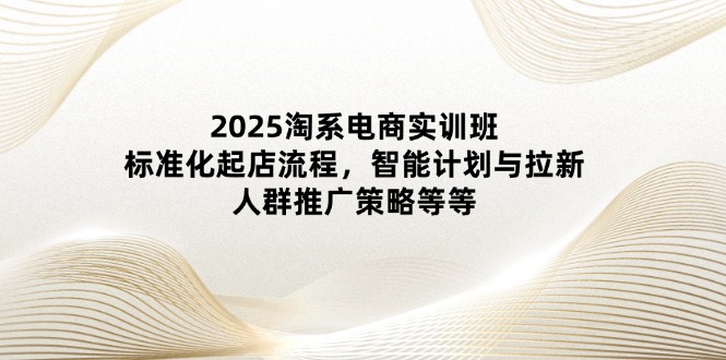 2025淘系电商实训班：标准化起店流程，智能计划与拉新，人群推广策略等等-尤课网创
