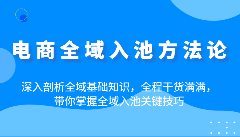 电商全域入池方法论：深入剖析全域基础知识，全程干货满满，带你掌握全域入池关键技巧-尤课网创