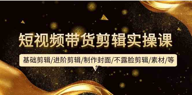 （9887期）短视频带货剪辑实操课：基础剪辑/进阶剪辑/制作封面/不露脸剪辑/素材/等等-尤课网创