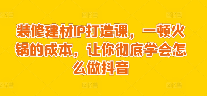 装修建材IP打造课，一顿火锅的成本，让你彻底学会怎么做抖音-尤课网创