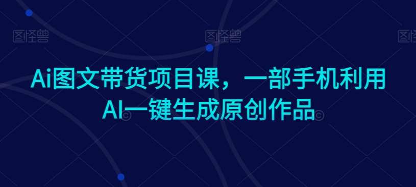 Ai图文带货项目课，一部手机利用AI一键生成原创作品-尤课网创
