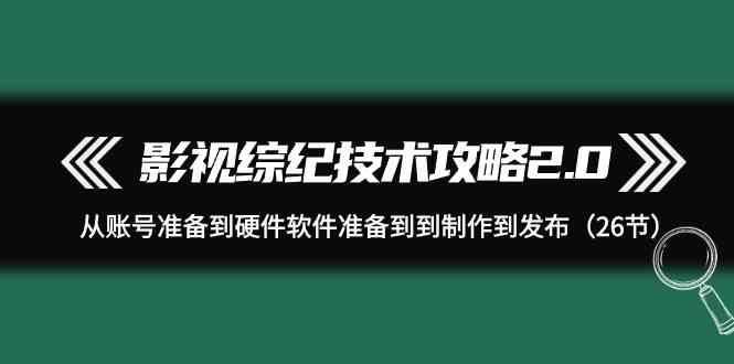（9633期）影视 综纪技术攻略2.0：从账号准备到硬件软件准备到到制作到发布（26节）-尤课网创