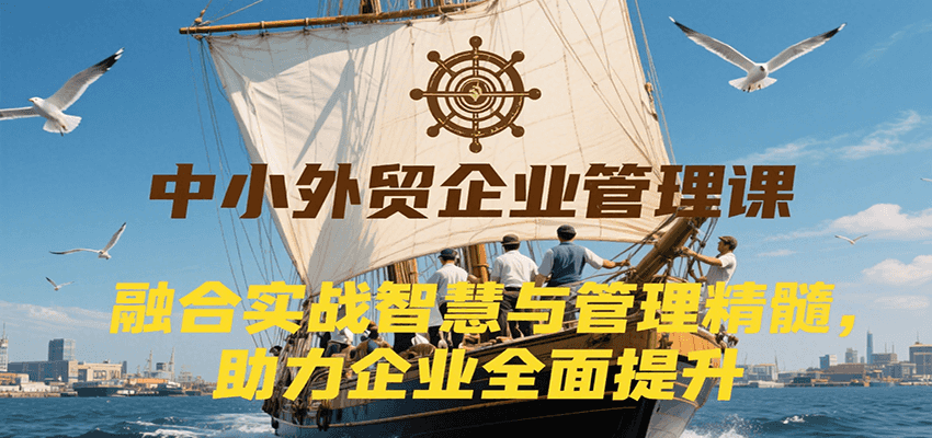 中小外贸企业管理课，融合实战智慧与管理精髓，助力企业全面提升管理水平-尤课网创