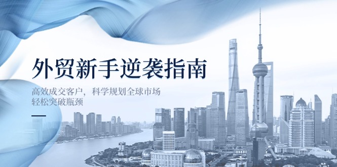 （14201期）外贸新手逆袭指南：高效成交客户，科学规划全球市场，轻松突破瓶颈-尤课网创