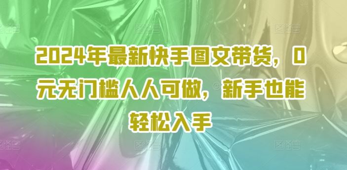2024年最新快手图文带货，0元无门槛人人可做，新手也能轻松入手-尤课网创