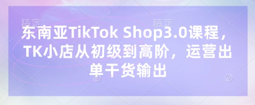东南亚TikTok Shop3.0课程，TK小店​从初级到高阶，运营出单干货输出-尤课网创
