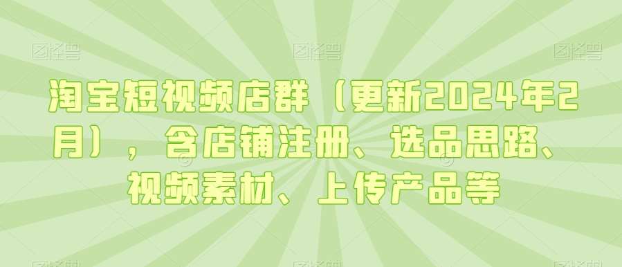 淘宝短视频店群（更新2024年2月），含店铺注册、选品思路、视频素材、上传产品等-尤课网创