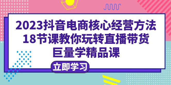 2023抖音电商核心经营方法：18节课教你玩转直播带货，巨量学精品课-尤课网创