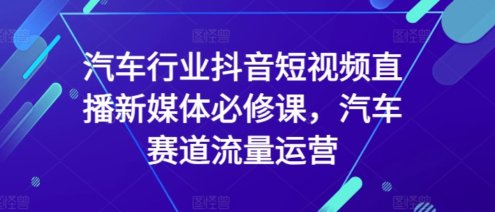 汽车行业抖音短视频直播新媒体必修课，汽车赛道流量运营-尤课网创