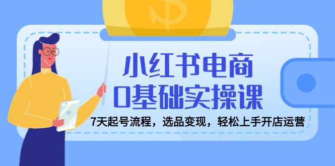 小红书电商0基础实操课，7天起号流程，选品变现，轻松上手开店运营-尤课网创