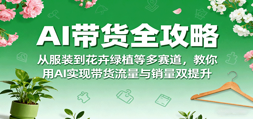 AI带货全攻略，从服装到花卉绿植等多赛道，教你用AI实现带货流量与销量双提升-尤课网创