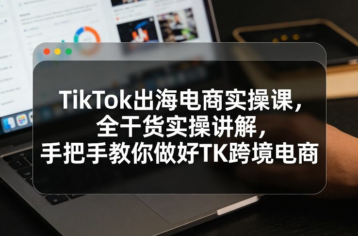 TikTok出海电商实操课,全干货实操讲解,手把手教你做好TK跨境电商-尤课网创