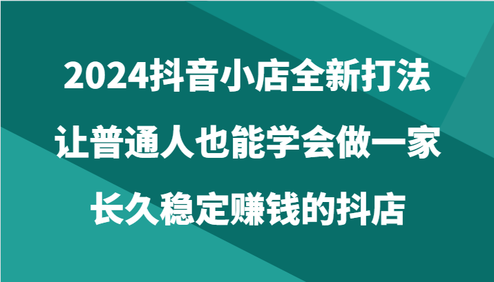 2024抖音小店全新打法，让普通人也能学会做一家长久稳定赚钱的抖店（24节）-尤课网创