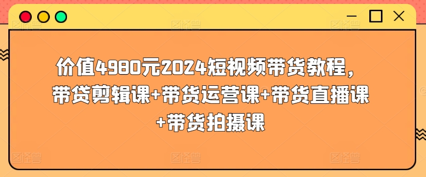 价值4980元2024短视频带货教程，带贷剪辑课+带货运营课+带货直播课+带货拍摄课-尤课网创