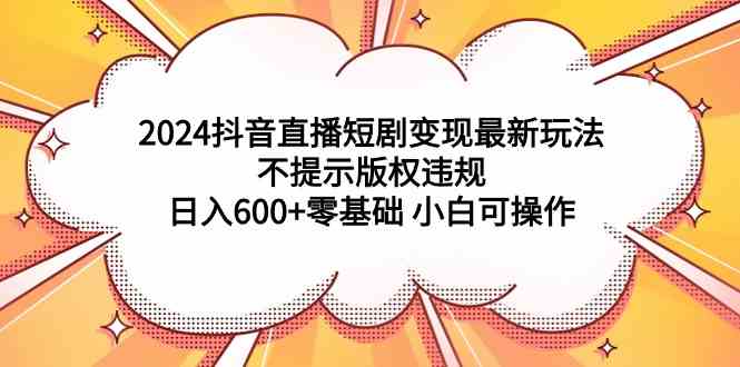 (9305期)2024抖音直播短剧变现最新玩法,不提示版权违规 日入600+零基础 小白可操作