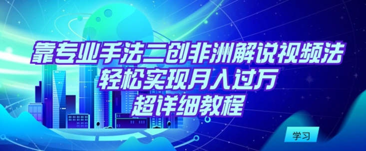 靠专业手法二创非洲解说视频玩法，轻松实现月入过万，超详细教程-尤课网创