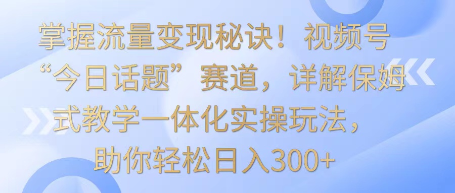 掌握流量变现秘诀！视频号“今日话题”赛道，详解保姆式教学一体化实操玩法，日入300+-尤课网创