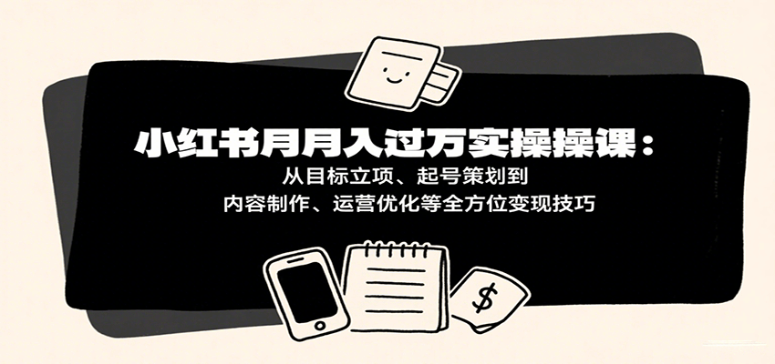 小红书月入十万实操课：从目标立项、起号策划到内容制作、运营优化等全方位变现技巧-尤课网创