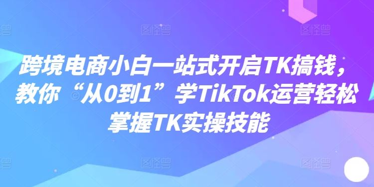 跨境电商小白一站式开启TK搞钱，教你“从0到1”学TikTok运营轻松掌握TK实操技能-尤课网创
