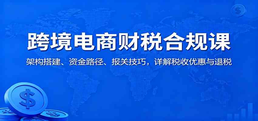跨境电商财税合规课：架构搭建、资金路径、报关技巧，详解税收优惠与退税-尤课网创