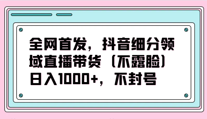 全网首发，抖音细分领域直播带货（不露脸）项目，日入1000+，不封号-尤课网创