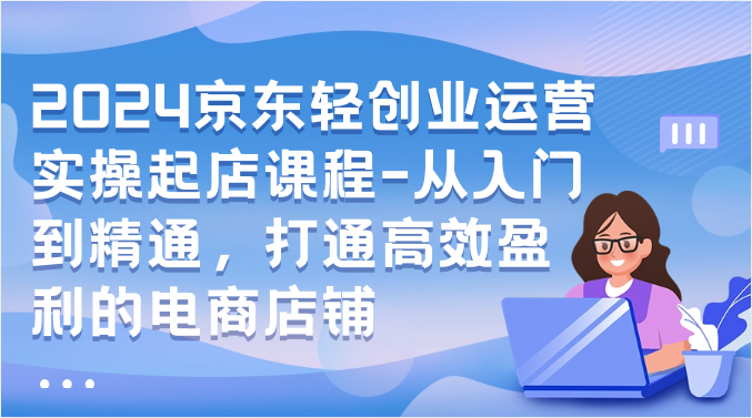 2024京东轻创业运营实操起店课程-从入门到精通，打通高效盈利的电商店铺-尤课网创