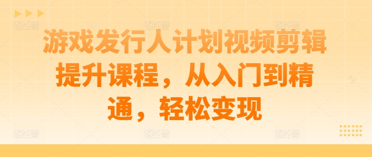 游戏发行人计划视频剪辑提升课程，从入门到精通，轻松变现-尤课网创
