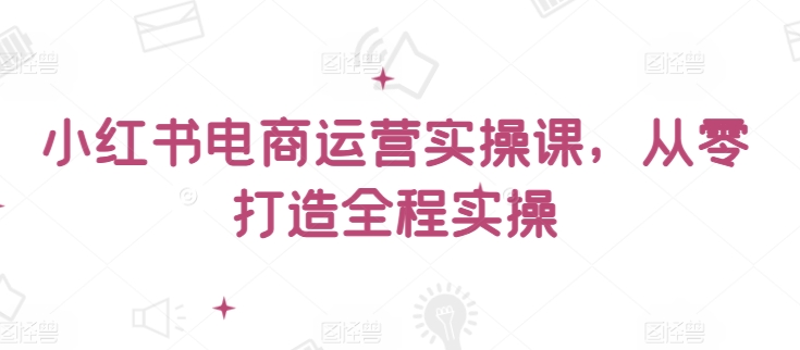 小红书电商运营实操课，​从零打造全程实操-尤课网创