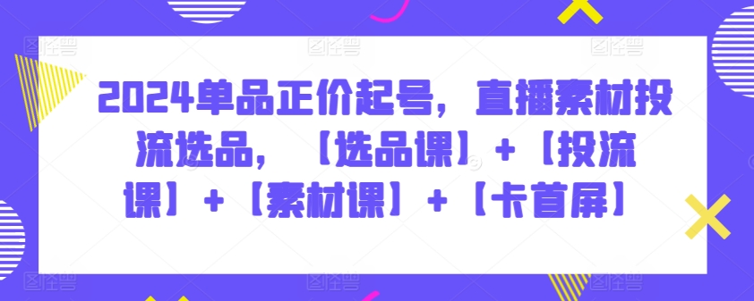 2024单品正价起号，直播素材投流选品，【选品课】+【投流课】+【素材课】+【卡首屏】-尤课网创