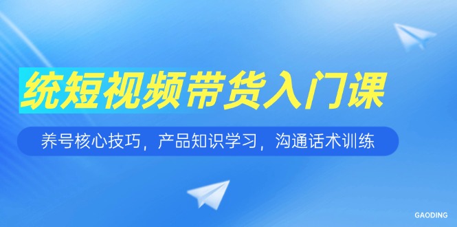 短视频带货入门课，养号核心技巧，产品知识学习，沟通话术训练-尤课网创