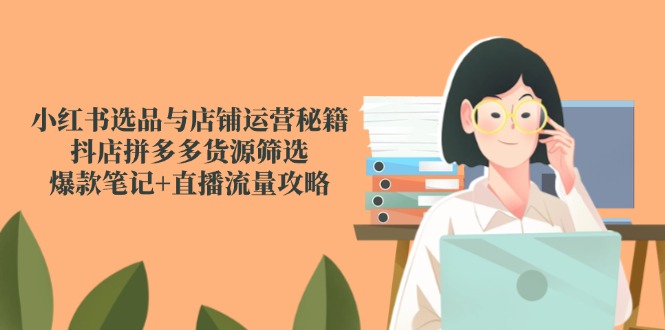 小红书选品与店铺运营秘籍，抖店拼多多货源筛选，爆款笔记+直播流量攻略-尤课网创