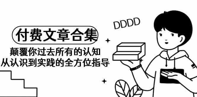 （9646期）《某公众号付费文章合集》颠覆你过去所有的认知 从认识到实践的全方位指导-尤课网创